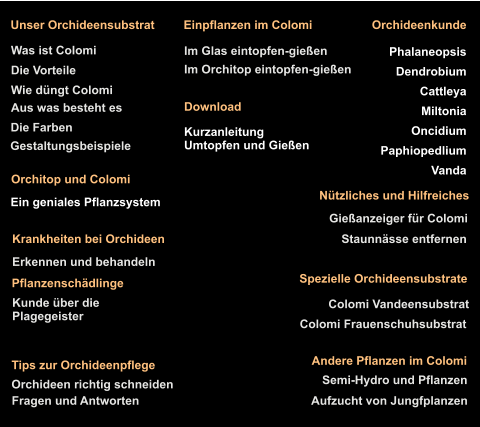 Gießanzeiger für Colomi Staunnässe entfernen Orchideen richtig schneiden Fragen und Antworten Nützliches und Hilfreiches Tips zur Orchideenpflege Was ist Colomi Die Vorteile Die Farben Gestaltungsbeispiele Aus was besteht es Wie düngt Colomi Unser Orchideensubstrat Colomi Vandeensubstrat Colomi Frauenschuhsubstrat Spezielle Orchideensubstrate Im Orchitop eintopfen-gießen Im Glas eintopfen-gießen Einpflanzen im Colomi Aufzucht von Jungfplanzen Semi-Hydro und Pflanzen  Andere Pflanzen im Colomi  Orchitop und Colomi   Ein geniales Pflanzsystem  Kurzanleitung  Umtopfen und Gießen Download Orchideenkunde  Phalaneopsis Dendrobium Cattleya Miltonia Oncidium Paphiopedlium Vanda  Pflanzenschädlinge Kunde über die  Plagegeister Krankheiten bei Orchideen  Erkennen und behandeln