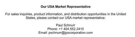 Our USA Market Representative  For sales inquiries, product information, and distribution opportunities in the United  States, please contact our USA market representative:  Paul Schnurr Phone: +1 404.552.2410 Email: pschnurr@jpscorporation.com