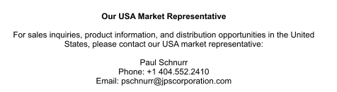 Our USA Market Representative  For sales inquiries, product information, and distribution opportunities in the United  States, please contact our USA market representative:  Paul Schnurr Phone: +1 404.552.2410 Email: pschnurr@jpscorporation.com